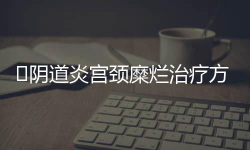 ​阴道炎宫颈糜烂治疗方法