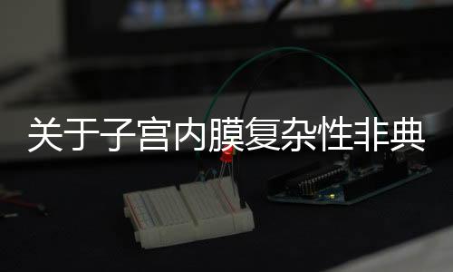 关于子宫内膜复杂性非典型性增生我们要知道什么