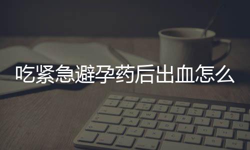 吃紧急避孕药后出血怎么回事？