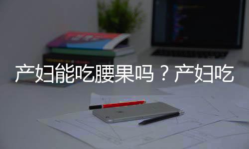 产妇能吃腰果吗？产妇吃腰果的做法