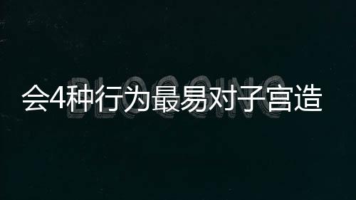 会4种行为最易对子宫造成伤害