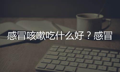 感冒咳嗽吃什么好？感冒咳嗽的四大饮食注意事项