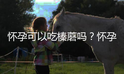 怀孕可以吃榛蘑吗？怀孕吃什么比较好