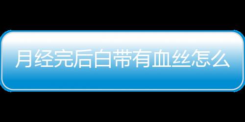 月经完后白带有血丝怎么回事