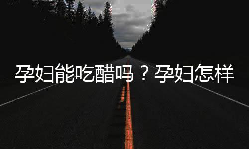 孕妇能吃醋吗？孕妇怎样吃醋才安全