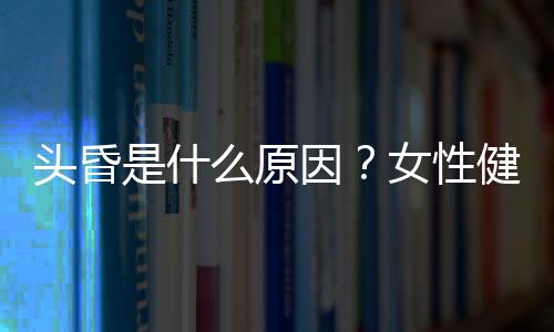 头昏是什么原因？女性健康不可不知