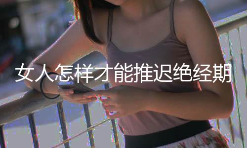 女人怎样才能推迟绝经期呢？