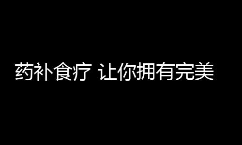 药补食疗 让你拥有完美胸部